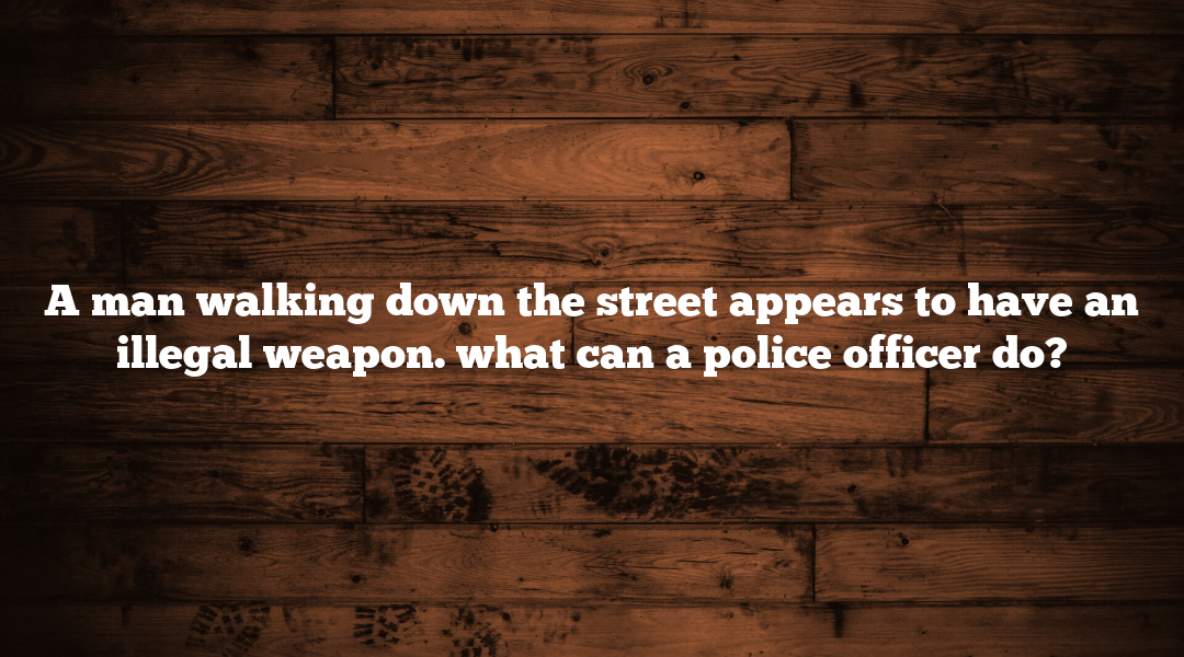 A man walking down the street appears to have an illegal weapon. what can a police officer do?