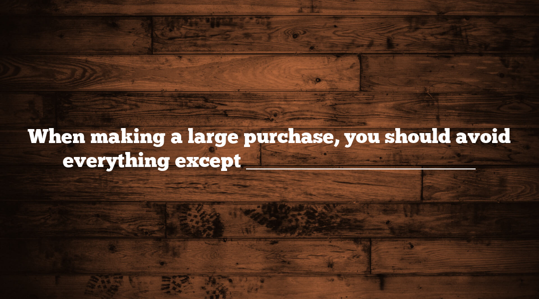 When making a large purchase, you should avoid everything except _______________________