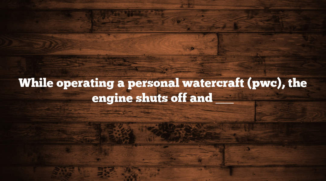 While operating a personal watercraft (pwc), the engine shuts off and ___