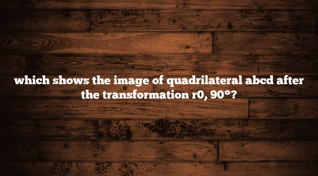 which shows the image of quadrilateral abcd after the transformation r0, 90°?
